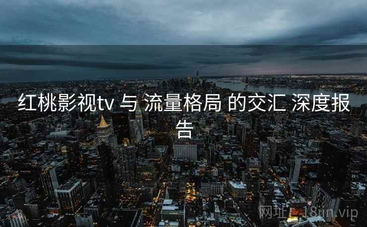 红桃影视tv 与 流量格局 的交汇 深度报告  第1张