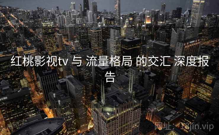 红桃影视tv 与 流量格局 的交汇 深度报告  第2张