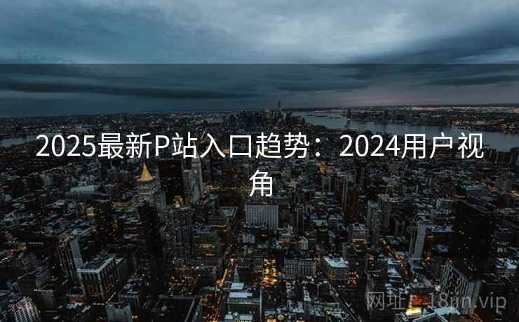 2025最新P站入口趋势：2024用户视角  第1张