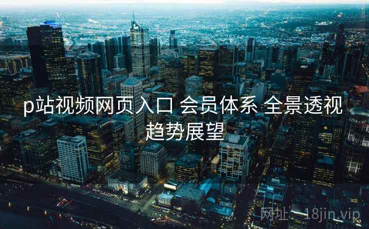 p站视频网页入口 会员体系 全景透视 趋势展望 第1张 p站视频网页入口 会员体系 全景透视 趋势展望 第1张